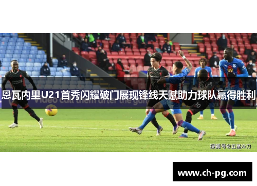 恩瓦内里U21首秀闪耀破门展现锋线天赋助力球队赢得胜利