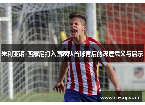 朱利亚诺-西蒙尼打入国家队首球背后的深层意义与启示
