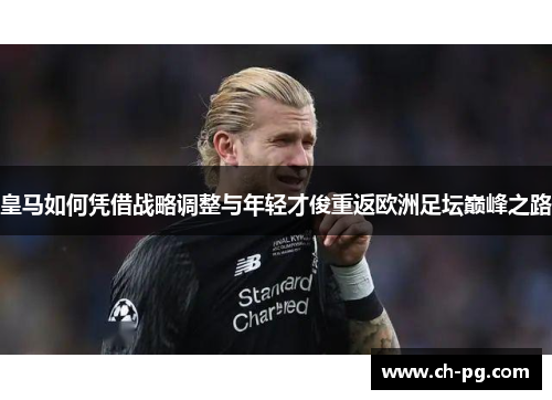 皇马如何凭借战略调整与年轻才俊重返欧洲足坛巅峰之路