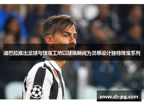 迪巴拉推出足球与珠宝工坊以球场瞬间为灵感设计独特珠宝系列