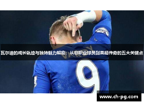 瓦尔迪的成长轨迹与独特魅力解密:从非职业球员到英超传奇的五大关键点 瓦尔迪的成长轨迹与独特魅力解密:从非职业球员到英超传奇的五大关键点