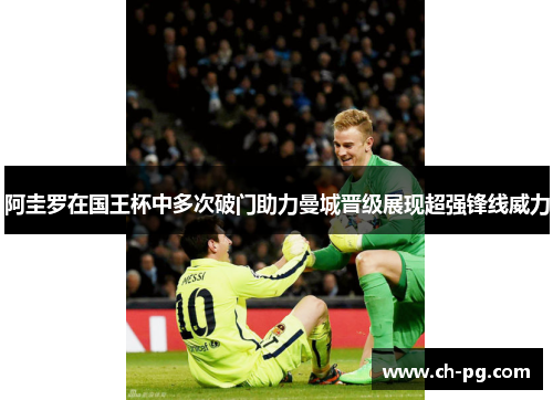 阿圭罗在国王杯中多次破门助力曼城晋级展现超强锋线威力 阿圭罗在国王杯中多次破门助力曼城晋级展现超强锋线威力