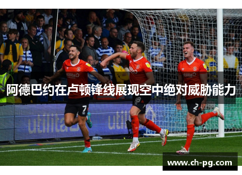 阿德巴约在卢顿锋线展现空中绝对威胁能力