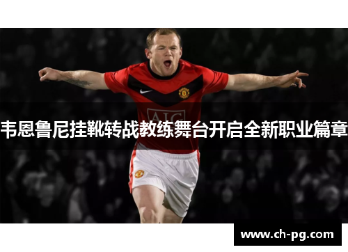 韦恩鲁尼挂靴转战教练舞台开启全新职业篇章
