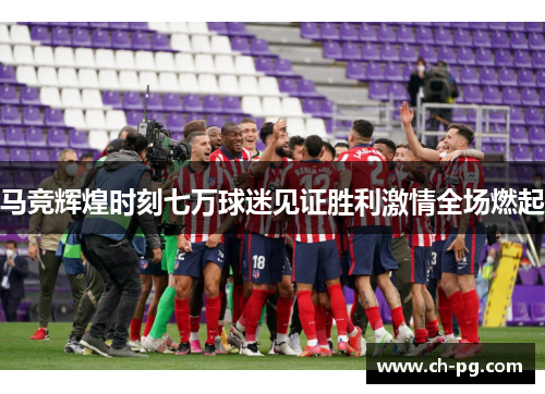 马竞辉煌时刻七万球迷见证胜利激情全场燃起