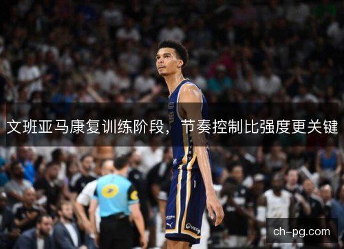 文班亚马康复训练阶段,节奏控制比强度更关键 文班亚马康复训练阶段,节奏控制比强度更关键
